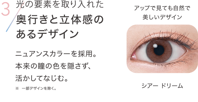 3 光の要素を取り入れた奥行きと立体感のあるデザイン ニュアンスカラーを採用。 本来の瞳の色を隠さず、活かしてなじむ。※一部デザインを除く。