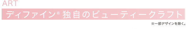 ART ディファイン® 独自のビューティークラフト※一部デザインを除く。