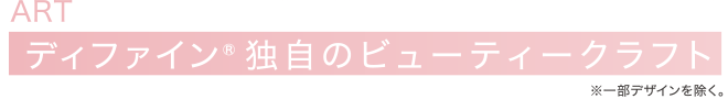 ART ディファイン® 独自のビューティークラフト※一部デザインを除く。