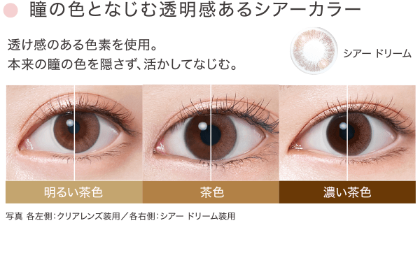 瞳の色となじむ透明感あるシアーカラー 透け感のある色素を使用。本来の瞳の色を隠さず、活かしてなじむ。