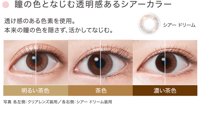 瞳の色となじむ透明感あるシアーカラー 透け感のある色素を使用。本来の瞳の色を隠さず、活かしてなじむ。