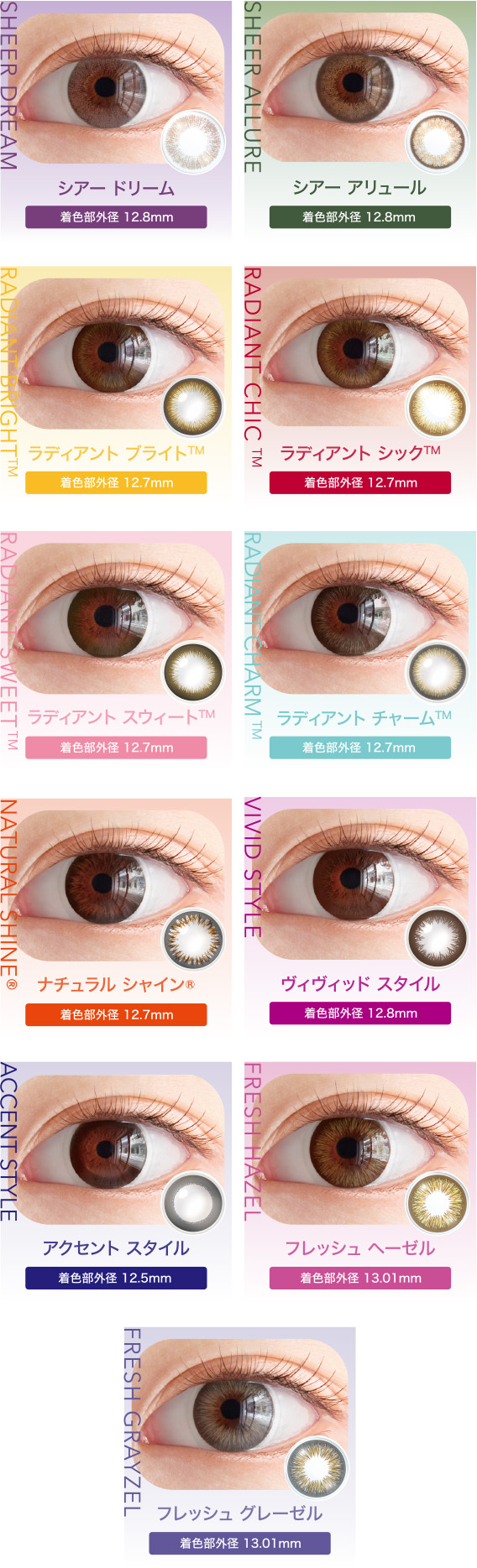 シアードリーム 看色部外径:12.8mm シアー アリュール 着色部外径:12.8mm ラディアント ブライト™ 着色部外径:12.7mm ラディアント シック™ 着色部外径:12.7mm ラディアント スウィート™ 着色部外径:12.7mm ラディアントチャーム™ 着色部外径:12.7mm ナチュラルシャイン® 着色部外径:12.7mm ヴィヴィッド スタイル 着色部外径12.8mm アクセント スタイル 着色部外径:12.5mm フレッシュ ヘーゼル 着色部外径 13.01mm フレッシュグレーゼル 着色部外径13.01mm