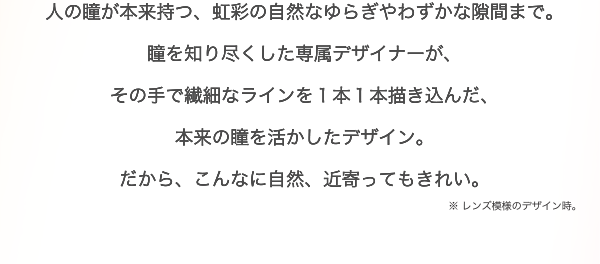 人の瞳が本来持つ、虹彩の自然なゆらぎやわずかな隙間まで。瞳を知り尽くした専属デザイナーが、その手で繊細なラインを１本１本描き込んだ、本来の瞳を活かしたデザイン。だから、こんなに自然、近寄ってもきれい。※ レンズ模様のデザイン時。