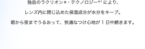 独自のラクリオン ®・テクノロジー＊1により、レンズ内に閉じ込めた保湿成分が水分をキープ。朝から夜までうるおって、快適なつけ心地が1日中続きます。