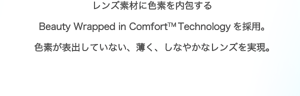 レンズ素材に色素を内包するBeauty Wrapped in Comfort™ Technologyを採用。色素が表出していない、薄く、しなやかなレンズを実現。