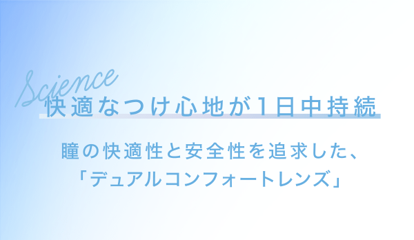 快適なつけ心地が1日中持続 瞳の快適性と安全性を追求した、「デュアルコンフォートレンズ」