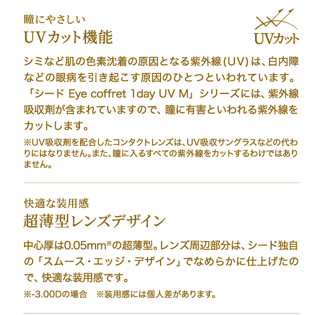 瞳にやさしい　UVカット機能　シミなど肌の色素沈着の原因となる紫外線(UV)は、白内障などの眼病を引き起こす原因のひとつといわれています。「シード Eye coffret 1day UV M」シリーズには、紫外線吸収剤が含まれていますので、瞳に有害といわれる紫外線をカットします。※UV吸収剤を配合したコンタクトレンズは、UV吸収サングラスなどの代わりにはなりません。また、瞳に入るすべての紫外線をカットするわけではありません。　　快適な装用感　超薄型レンズデザイン　中心厚は0.05mm※の超薄型。レンズ周辺部分は、シード独自の「スムース・エッジ・デザイン」でなめらかに仕上げたので、快適な装用感です。※-3.00Dの場合　※装用感には個人差があります。