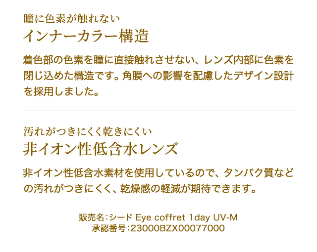 瞳に色素が触れない　インナーカラー構造　着色部の色素を瞳に直接触れさせない、レンズ内部に色素を閉じ込めた構造です。角膜への影響を配慮したデザイン設計を採用しました。　汚れがつきにくく乾きにくい　非イオン性低含水レンズ　非イオン性低含水素材を使用しているので、タンパク質などの汚れがつきにくく、乾燥感の軽減が期待できます。