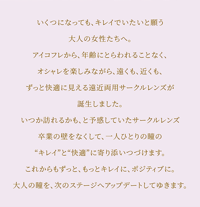 いくつになっても、キレイでいたいと願う大人の女性たちへ。アイコフレから、年齢にとらわれることなく、オシャレを楽しみながら、遠くも、近くも、ずっと快適に見える遠近両用サークルレンズが誕生しました。いつか訪れるかも、と予感していたサークルレンズ卒業の壁をなくして、一人ひとりの瞳の“キレイ”と“快適”に寄り添いつづけます。これからもずっと、もっとキレイに、ポジティブに。大人の瞳を、次のステージへアップデートしてゆきます。