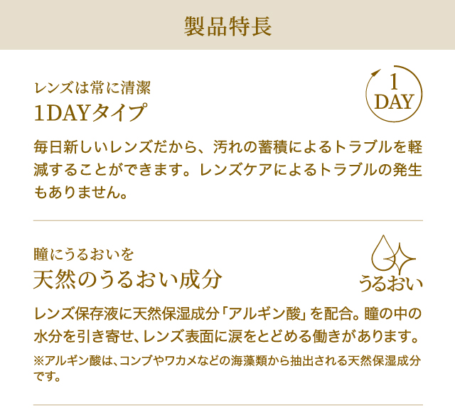 製品特長　レンズは常に清潔　1DAYタイプ　毎日新しいレンズだから、汚れの蓄積によるトラブルを軽減することができます。レンズケアによるトラブルの発生もありません。　　瞳にうるおいを　天然のうるおい成分　レンズ保存液に天然保湿成分「アルギン酸」を配合。瞳の中の水分を引き寄せ、レンズ表面に涙をとどめる働きがあります。※アルギン酸は、コンブやワカメなどの海藻類から抽出される天然保湿成分です。
