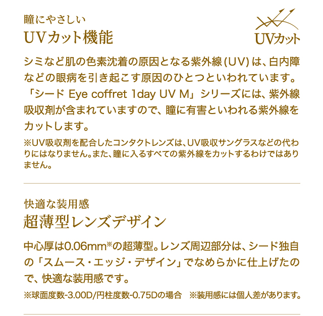 瞳にやさしい　UVカット機能　シミなど肌の色素沈着の原因となる紫外線(UV)は、白内障などの眼病を引き起こす原因のひとつといわれています。「シード Eye coffret 1day UV M」シリーズには、紫外線吸収剤が含まれていますので、瞳に有害といわれる紫外線をカットします。※UV吸収剤を配合したコンタクトレンズは、UV吸収サングラスなどの代わりにはなりません。また、瞳に入るすべての紫外線をカットするわけではありません。　　快適な装用感　超薄型レンズデザイン　中心厚は0.06mm※の超薄型。レンズ周辺部分は、シード独自の「スムース・エッジ・デザイン」でなめらかに仕上げたので、快適な装用感です。※球面度数-3.00D/円柱度数-0.75Dの場合　※装用感には個人差があります。