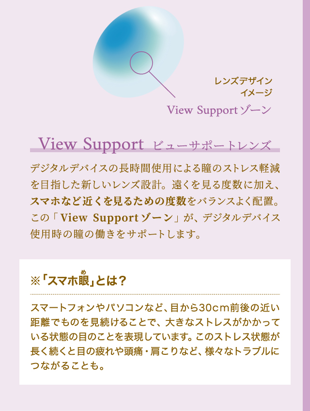 ビューサポートレンズ　デジタルデバイスの長時間使用による瞳のストレス軽減を目指した新しいレンズ設計。遠くを見る度数に加え、スマホなど近くを見るための度数をバランスよく配置。この「View Supportゾーン」が、デジタルデバイス使用時の瞳の働きをサポートします。　※「スマホめ眼」とは？スマートフォンやパソコンなど、目から30cm前後の近い距離でものを見続けることで、大きなストレスがかかっている状態の目のことを表現しています。このストレス状態が長く続くと目の疲れや頭痛・肩こりなど、様々なトラブルにつながることも。