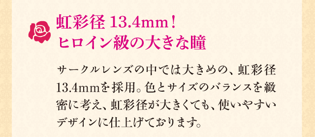 虹彩径13.4mm！ヒロイン級の大きな瞳　サークルレンズの中では大きめの、虹彩径13.4mmを採用。色とサイズのバランスを緻密に考え、虹彩径が大きくても、使いやすいデザインに仕上げております。