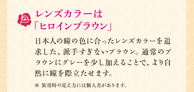 レンズカラーは「ヒロインブラウン」　日本人の瞳の色に合ったレンズカラーを追求した、派手すぎないブラウン。通常のブラウンにグレーを少し加えることで、より自然に瞳を際立たせます。※ 装用時の見え方には個人差があります。
