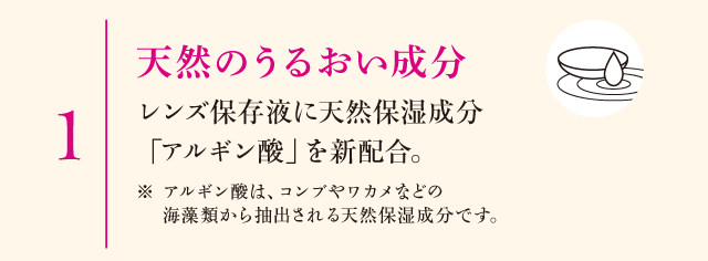 1.天然のうるおい成分　レンズ保存液に天然保湿成分「アルギン酸」を新配合。※アルギン酸は、コンブやワカメなどの海藻類から抽出される天然保湿成分です。