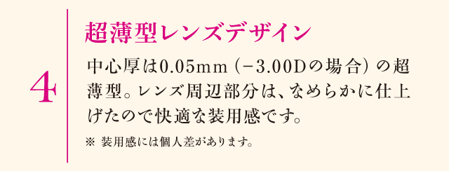 4.超薄型レンズデザイン　中心厚は0.05mm（－3.00Dの場合）の超薄型。レンズ周辺部分は、なめらかに仕上げたので快適な装用感です。※装用感には個人差があります。