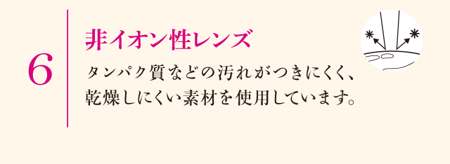6.非イオン性レンズ　タンパク質などの汚れがつきにくく、乾燥しにくい素材を使用しています。
