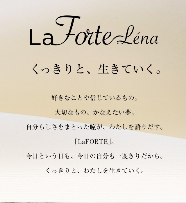 La Forte Lena くっきりと、生きていく。好きなことや信じているもの。大切なもの、かなえたい夢。自分らしさをまとった瞳が、わたしを語りだす。「LaFORTE」。今日という日も、今日の自分も一度きりだから。くっきりと、わたしを生きていく。