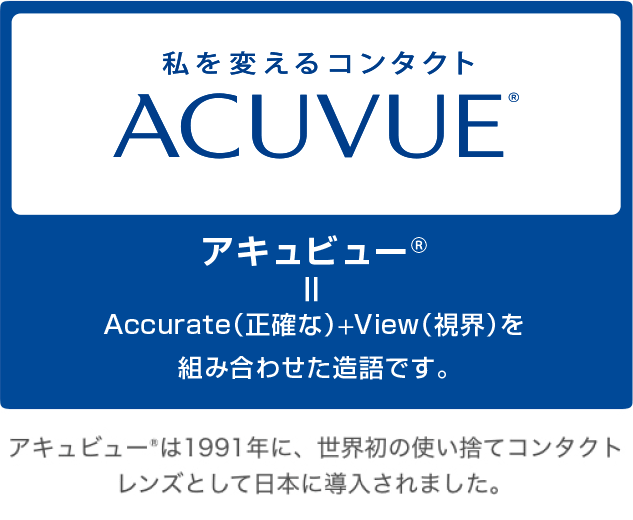 私を変えるコンタクトACUVUE®　アキュビュー®＝Accurate（正確な）＋View（視界）を組み合わせた造語です。アキュビュー®は1991年に、世界初の使い捨てコンタクトレンズとして日本に導入されました