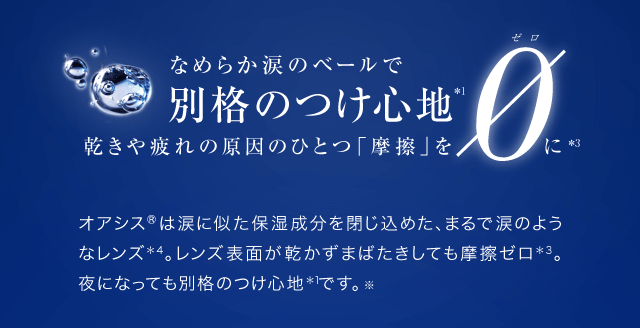 なめらか涙のベールで別格のつけ心地＊1　乾きや疲れの原因のひとつ「摩擦」をゼロに＊3　オアシス?は涙に似た保湿成分を閉じ込めた、まるで涙のようなレンズ＊4。レンズ表面が乾かずまばたきしても摩擦ゼロ＊3。夜になっても別格のつけ心地＊1です。※