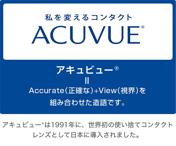 私を変えるコンタクトACUVUE®　アキュビュー®＝Accurate（正確な）＋View（視界）を組み合わせた造語です。アキュビュー®は1991年に、世界初の使い捨てコンタクトレンズとして日本に導入されました。