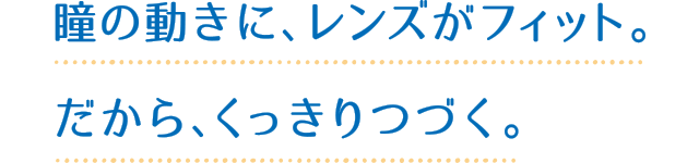 瞳の動きに、レンズがフィット。だから、くっきりつづく。