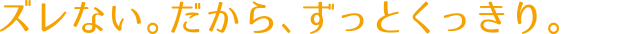ズレない。だから、ずっとくっきり。