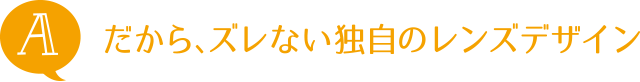 A：だから、ズレない独自のレンズデザイン