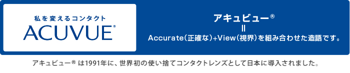 私を変えるコンタクトACUVUE®　アキュビュー®＝Accurate（正確な）＋View（視界）を組み合わせた造語です。アキュビュー®は1991年に、世界初の使い捨てコンタクトレンズとして日本に導入されました。